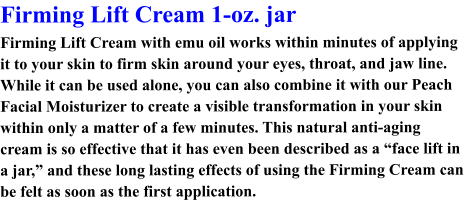 Firming Lift Cream 1-oz. jar Firming Lift Cream with emu oil works within minutes of applying it to your skin to firm skin around your eyes, throat, and jaw line. While it can be used alone, you can also combine it with our Peach Facial Moisturizer to create a visible transformation in your skin within only a matter of a few minutes. This natural anti-aging cream is so effective that it has even been described as a “face lift in a jar,” and these long lasting effects of using the Firming Cream can be felt as soon as the first application.